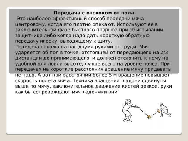 Передача с отскоком от пола.   Это наиболее эффективный способ передачи мяча центровому, когда его плотно опекают. Используют ее в заключительной фазе быстрого прорыва при обыгрывании защитника либо когда надо дать короткую обратную передачу игроку, выходящему к щиту. Передача похожа на пас двумя руками от груди. Мяч ударяется об пол в точке, отстоящей от передающего на 2/3 дистанции до принимающего, и должен отскочить к нему на удобной для ловли высоте, лучше всего на уровне пояса. При передачах на короткие расстояния вращение мячу придавать не надо. А вот при расстоянии более 5 м вращение повышает скорость полета мяча. Техника вращения: ладони сдвинуты выше по мячу, заключительное движение кистей резкое, руки как бы сопровождают мяч ладонями вниз. 