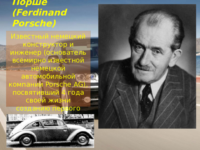 Фердинанд Порше  (Ferdinand Porsche) Известный немецкий конструктор и инженер (основатель всемирно известной немецкой автомобильной компании Porsche AG), посвятивший 4 года своей жизни созданию первого «народного автомобиля». 