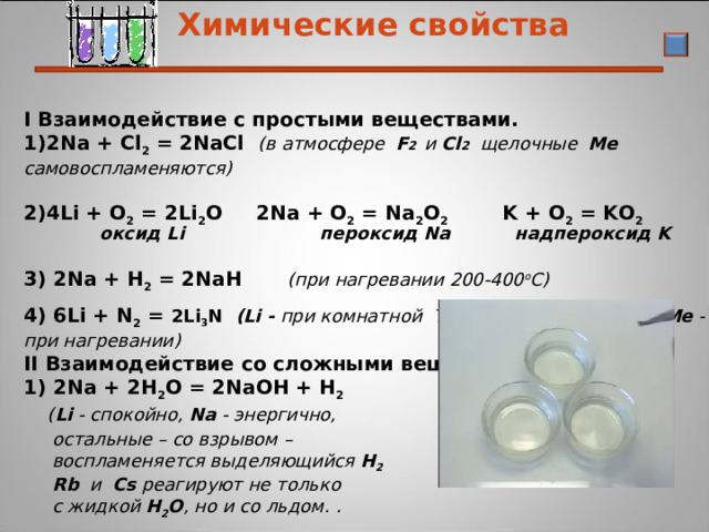 10.05.22  Химические свойства I Взаимодействие с простыми веществами. 2Na + Cl 2 = 2NaCl ( в атмосфере  F 2 и Cl 2   щелочные  Me  самовоспламеняются)     4Li + O 2 = 2Li 2 O 2Na + O 2 = Na 2 O 2  K + O 2 = KO 2   оксид Li   пероксид Na   надпероксид K   3) 2Na + Н 2 = 2NaН   (при нагревании 200-400 o C) 4) 6Li + N 2 = 2Li 3 N  ( Li - при комнатной T , остальные щелочные  Me - при нагревании) II Взаимодействие со сложными веществами 1) 2Na + 2Н 2 О = 2NaОН + Н 2   ( Li - спокойно, Na - энергично,   остальные – со взрывом –   воспламеняется выделяющийся Н 2  Rb  и  Cs реагируют не только  с жидкой Н 2 О , но и со льдом. .  2) 2Na+ Н 2 S О 4 = Na 2 S О 4 + Н 2 (протекают очень бурно)   19 