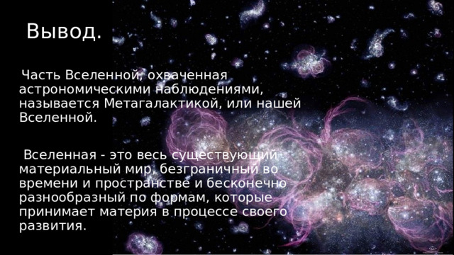 Вывод.  Часть Вселенной, охваченная астрономическими наблюдениями, называется Метагалактикой, или нашей Вселенной.  Вселенная - это весь существующий материальный мир, безграничный во времени и пространстве и бесконечно разнообразный по формам, которые принимает материя в процессе своего развития. 