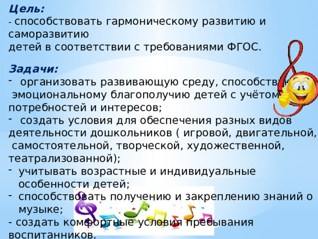 Цель: - способствовать гармоническому развитию и саморазвитию детей в соответствии с требованиями ФГОС. Задачи: организовать развивающую среду, способствующую  эмоциональному благополучию детей с учётом их потребностей и интересов; создать условия для обеспечения разных видов деятельности дошкольников ( игровой, двигательной,  самостоятельной, творческой, художественной, театрализованной); учитывать возрастные и индивидуальные особенности детей; способствовать получению и закреплению знаний о музыке; - создать комфортные условия пребывания воспитанников. 