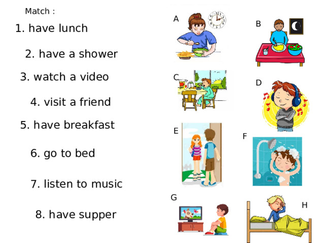 Match : A B 1. have lunch 2. have a shower 3. watch a video C D 4. visit a friend 5. have breakfast E F 6. go to bed 7. listen to music G H 8. have supper 