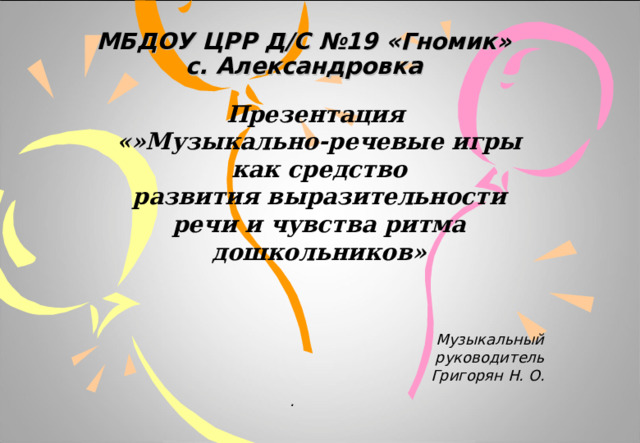 МБДОУ ЦРР Д/С №19 «Гномик»  с. Александровка Презентация «»Музыкально-речевые игры как средство развития выразительности речи и чувства ритма дошкольников»     Музыкальный руководитель Григорян Н. О.  . 