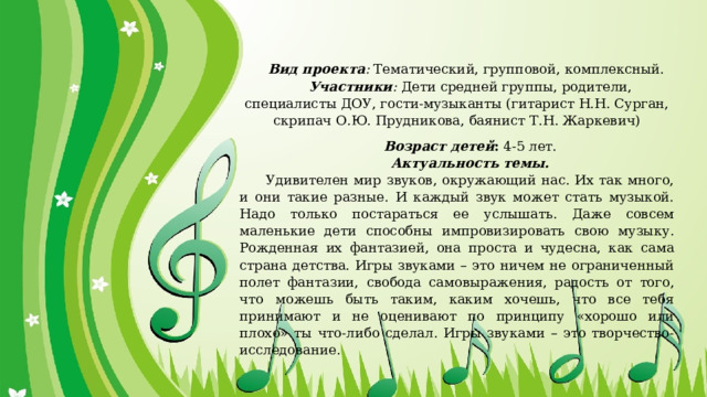   Вид проекта :  Тематический, групповой, комплексный. Участники :  Дети средней группы, родители, специалисты ДОУ, гости-музыканты (гитарист Н.Н. Сурган, скрипач О.Ю. Прудникова, баянист Т.Н. Жаркевич)   Возраст детей :  4-5 лет. Актуальность темы. Удивителен мир звуков, окружающий нас. Их так много, и они такие разные. И каждый звук может стать музыкой. Надо только постараться ее услышать. Даже совсем маленькие дети способны импровизировать свою музыку. Рожденная их фантазией, она проста и чудесна, как сама страна детства. Игры звуками – это ничем не ограниченный полет фантазии, свобода самовыражения, радость от того, что можешь быть таким, каким хочешь, что все тебя принимают и не оценивают по принципу «хорошо или плохо» ты что-либо сделал. Игры звуками – это творчество-исследование. 