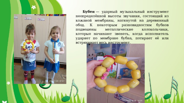 Бубен  — ударный музыкальный инструмент неопределённой высоты звучания, состоящий из кожаной мембраны, натянутой на деревянный обод. К некоторым разновидностям бубнов подвешены металлические колокольчики, которые начинают звенеть, когда исполнитель ударяет по мембране бубна, потирает её или встряхивает весь инструмент. 