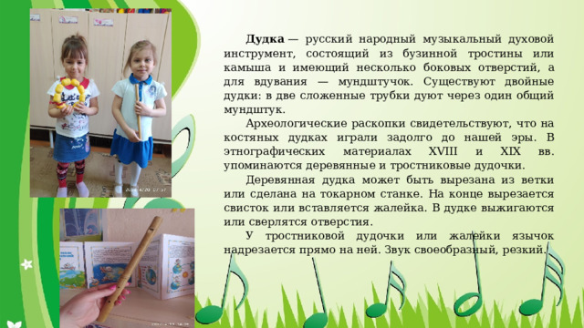 Дудка  — русский народный музыкальный духовой инструмент, состоящий из бузинной тростины или камыша и имеющий несколько боковых отверстий, а для вдувания — мундштучок. Существуют двойные дудки: в две сложенные трубки дуют через один общий мундштук. Археологические раскопки свидетельствуют, что на костяных дудках играли задолго до нашей эры. В этнографических материалах XVIII и XIX вв. упоминаются деревянные и тростниковые дудочки. Деревянная дудка может быть вырезана из ветки или сделана на токарном станке. На конце вырезается свисток или вставляется жалейка. В дудке выжигаются или сверлятся отверстия. У тростниковой дудочки или жалейки язычок надрезается прямо на ней. Звук своеобразный, резкий.   