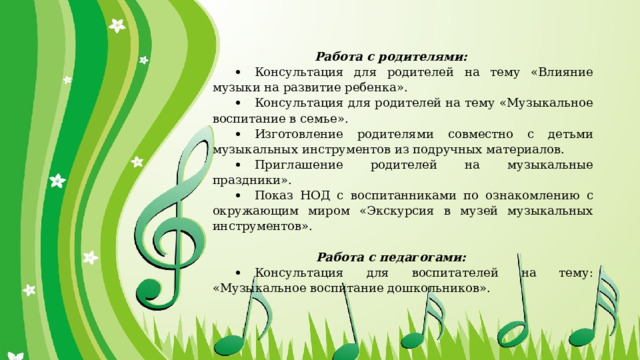 Работа с родителями:           Консультация для родителей на тему «Влияние музыки на развитие ребенка».           Консультация для родителей на тему «Музыкальное воспитание в семье».           Изготовление родителями совместно с детьми музыкальных инструментов из подручных материалов.           Приглашение родителей на музыкальные праздники».           Показ НОД с воспитанниками по ознакомлению с окружающим миром «Экскурсия в музей музыкальных инструментов».   Работа с педагогами:           Консультация для воспитателей на тему: «Музыкальное воспитание дошкольников». 