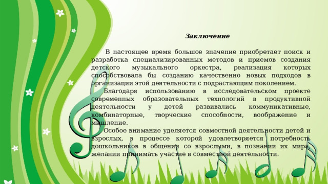 Заключение     В настоящее время большое значение приобретает поиск и разработка специализированных методов и приемов создания детского музыкального оркестра, реализация которых способствовала бы созданию качественно новых подходов в организации этой деятельности с подрастающим поколением. Благодаря использованию в исследовательском проекте современных образовательных технологий в продуктивной деятельности у детей развивались коммуникативные, комбинаторные, творческие способности, воображение и мышление. Особое внимание уделяется совместной деятельности детей и взрослых, в процессе которой удовлетворяется потребность дошкольников в общении со взрослыми, в познании их мира, желании принимать участие в совместной деятельности. 