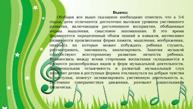Вывод: Обобщая все выше сказанное необходимо отметить что к 5-6 годам, дети отличаются достаточно высоким уровнем умственного развития, включающим расчлененное восприятие, обобщенные нормы мышления, смысловое запоминание. В это время формируется определенный объем знаний и навыков, интенсивно развивается произвольная форма памяти, мышления, воображения, опираясь на которые можно побуждать ребенка слушать, рассматривать, запоминать, анализировать. Занятия музыкой способствуют всестороннему развитию личности ребенка. Взаимосвязь между всеми сторонами воспитания складывается в процессе разнообразных видов и форм музыкальной деятельности. Эмоциональная отзывчивость и развитый музыкальный слух позволят детям в доступных формах откликнуться на добрые чувства и поступки, помогут активизировать умственную деятельность и, постоянно совершенствуя движения, разовьют дошкольников физически. 