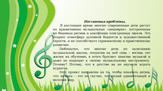 Постановка проблемы.   В настоящее время многие современные дети растут на примитивных музыкальных «шедеврах», построенных на бешеных ритмах и какофонии электронных звуков. Это создает атмосферу духовной бедности и художественной серости, и не способствует гармоничному и нравственному развитию. Любопытно, что многие дети по окончанию музыкальной школы, потратив на неё семь – восемь лет жизни на обучение, в итоге бросают занятия музыкой и даже не подходят к своему музыкальному инструменту. Почему? Потому, что в детстве их не научили играть играючи. Этот проект направлен на то, чтобы показать детям, что музыка – это не скучно, это целый удивительный и веселый мир. 