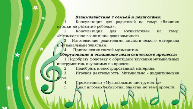 Взаимодействие с семьей и педагогами: 1.                  Консультация для родителей на тему: «Влияние музыки на развитие ребенка». 2.                  Консультация для воспитателей на тему: «Музыкальное воспитание дошкольников» 3.          Изготовление родителями дидактического материала к музыкальным занятиям. 4      Приглашение гостей музыкантов. Оборудование и оснащение педагогического процесса: 1   Подобрать фонотеку с образцами звучания музыкальных инструментов, изучаемых на проекте. 2.                  Подобрать иллюстрированный материал. 3.                  Игровая деятельность: Музыкально – дидактические игры. 4.                  Презентация: «Музыкальные инструменты» 5.                  Цикл игровых экскурсий, занятий по теме проекта. 