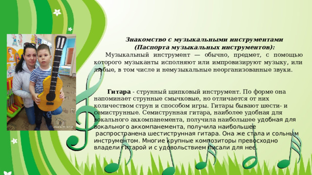 Знакомство с музыкальными инструментами (Паспорта музыкальных инструментов): Музыкальный инструмент — обычно, предмет, с помощью которого музыканты исполняют или импровизируют музыку, или любые, в том числе и немузыкальные неорганизованные звуки.       Гитара  - струнный щипковый инструмент. По форме она напоминает струнные смычковые, но отличается от них количеством струн и способом игры. Гитары бывают шести- и семиструнные. Семиструнная гитара, наиболее удобная для вокального аккомпанемента, получила наибольшее удобная для вокального аккомпанемента, получила наибольшее  распространена шестиструнная гитара. Она же стала и сольным инструментом. Многие крупные композиторы превосходно владели гитарой и с удовольствием писали для нее. 