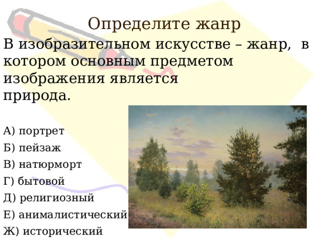 Определите жанр В изобразительном искусстве – жанр, в котором основным предметом изображения является природа. А) портрет Б) пейзаж В) натюрморт Г) бытовой Д) религиозный Е) анималистический Ж) исторический 