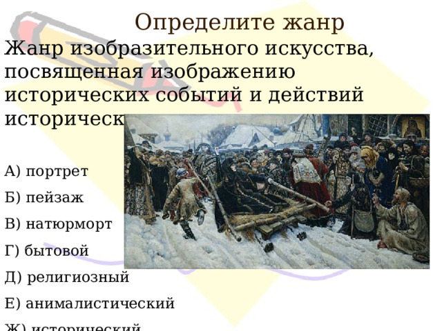 Определите жанр Жанр изобразительного искусства, посвященная изображению исторических событий и действий исторических лиц. А) портрет Б) пейзаж В) натюрморт Г) бытовой Д) религиозный Е) анималистический Ж) исторический 