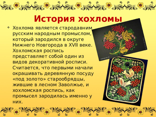 История хохломы Хохлома является стародавним русским народным промыслом, который зародился в округе Нижнего Новгорода в XVII веке. Хохломская роспись представляет собой один из видов декоративной росписи. Считается, что первыми начали окрашивать деревянную посуду «под золото» старообрядцы, жившие в лесном Заволжье, и хохломская роспись, как промысел зародилась именно у них. 