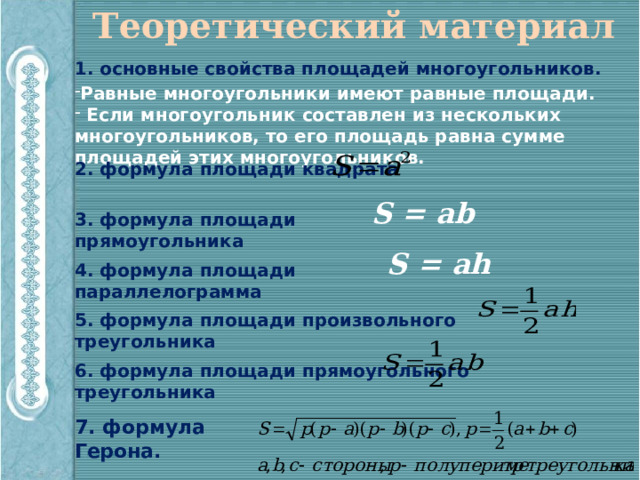 Теоретический материал 1. основные свойства площадей многоугольников. Равные многоугольники имеют равные площади.  Если многоугольник составлен из нескольких многоугольников, то его площадь равна сумме площадей этих многоугольников. 2. формула площади квадрата S = ab 3. формула площади прямоугольника S = ah 4. формула площади параллелограмма 5. формула площади произвольного треугольника 6. формула площади прямоугольного треугольника 7. формула Герона. 