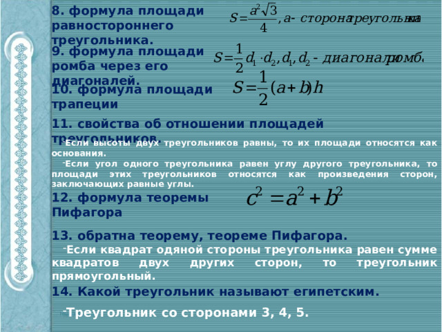 8. формула площади равностороннего треугольника. 9. формула площади ромба через его диагоналей. 10. формула площади трапеции 11. свойства об отношении площадей треугольников. Если высоты двух треугольников равны, то их площади относятся как основания. Если угол одного треугольника равен углу другого треугольника, то площади этих треугольников относятся как произведения сторон, заключающих равные углы. 12. формула теоремы Пифагора 13. обратна теорему, теореме Пифагора. Если квадрат одяной стороны треугольника равен сумме квадратов двух других сторон, то треугольник прямоугольный. 14. Какой треугольник называют египетским. Треугольник со сторонами 3, 4, 5. 