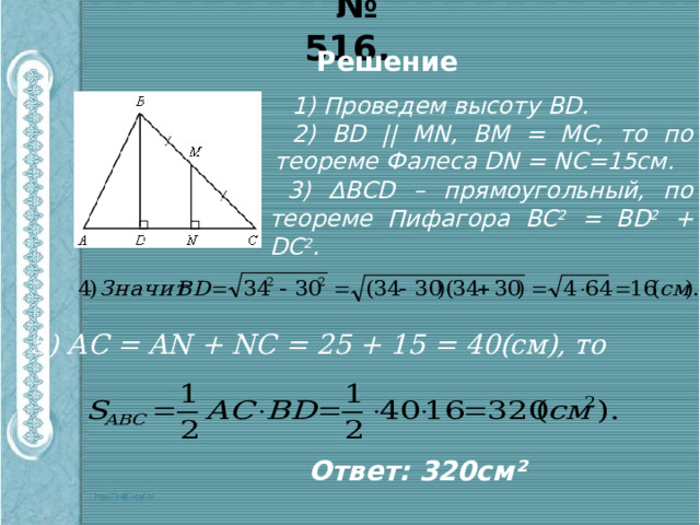 № 516. Решение 1) Проведем высоту ВD. 2) ВD || MN, ВМ = МС, то по теореме Фалеса DN = NC=15см. 3) ∆ВСD – прямоугольный, по теореме Пифагора ВС 2 = ВD 2 + DС 2 . 5) АС = AN + NC = 25 + 15 = 40(cм), то Ответ: 320см² 