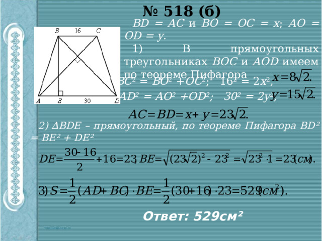 № 518 (б) ВD = АС и ВО = ОС = х ; АО = ОD = у . 1) В прямоугольных треугольниках ВОС и АОD имеем по теореме Пифагора ВС 2 = ВО 2 + ОС 2 ; 16 2 = 2 х 2 , АD 2 = АО 2 +ОD 2 ; 30 2 = 2у 2 , 2) ∆ВDЕ – прямоугольный, по теореме Пифагора BD² = BE² + DE² Ответ: 529см² 