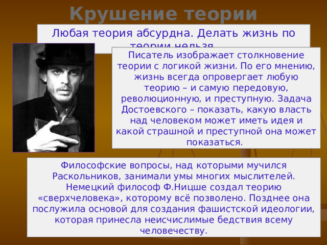 Крушение теории Раскольникова Любая теория абсурдна. Делать жизнь по теории нельзя. Писатель изображает столкновение теории с логикой жизни. По его мнению, жизнь всегда опровергает любую теорию – и самую передовую, революционную, и преступную. Задача Достоевского – показать, какую власть над человеком может иметь идея и какой страшной и преступной она может показаться. Философские вопросы, над которыми мучился Раскольников, занимали умы многих мыслителей. Немецкий философ Ф.Ницше создал теорию «сверхчеловека», которому всё позволено. Позднее она послужила основой для создания фашистской идеологии, которая принесла неисчислимые бедствия всему человечеству. 