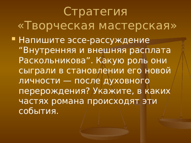 Стратегия  «Творческая мастерская» Напишите эссе-рассуждение “Внутренняя и внешняя расплата Раскольникова”. Какую роль они сыграли в становлении его новой личности — после духовного перерождения? Укажите, в каких частях романа происходят эти события. 
