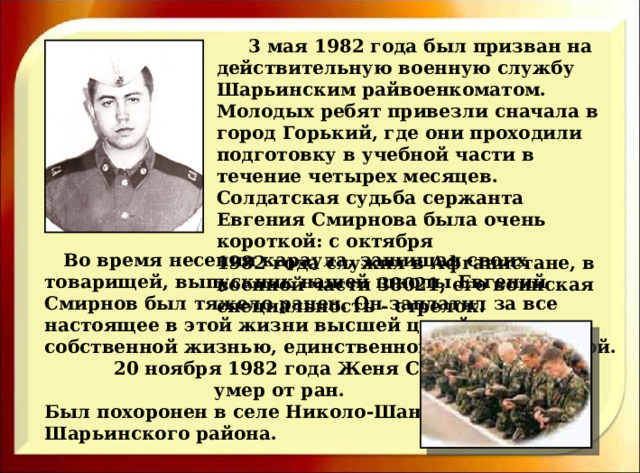  3 мая 1982 года был призван на действительную военную службу Шарьинским райвоенкоматом. Молодых ребят привезли сначала в город Горький, где они проходили подготовку в учебной части в течение четырех месяцев. Солдатская судьба сержанта Евгения Смирнова была очень короткой: с октября 1982 года служил в Афганистане, в военной части 38021, его воинская специальность - стрелок.   Во время несения караула, защищая своих товарищей, выпускник нашей школы Евгений Смирнов был тяжело ранен. Он заплатил за все настоящее в этой жизни высшей ценой – собственной жизнью, единственной и неповторимой.  20 ноября 1982 года Женя Смирнов  умер от ран. Был похоронен в селе Николо-Шанга Шарьинского района. 