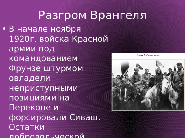Разгром Врангеля В начале ноября 1920г. войска Красной армии под командованием Фрунзе штурмом овладели неприступными позициями на Перекопе и форсировали Сиваш. Остатки добровольческой армии покинули Родину на кораблях Черноморской эскадры 
