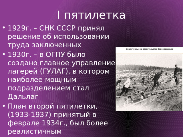 I пятилетка 1929г. – СНК СССР принял решение об использовании труда заключенных 1930г. – в ОГПУ было создано главное управление лагерей (ГУЛАГ), в котором наиболее мощным подразделением стал Дальлаг План второй пятилетки, (1933-1937) принятый в феврале 1934г., был более реалистичным 