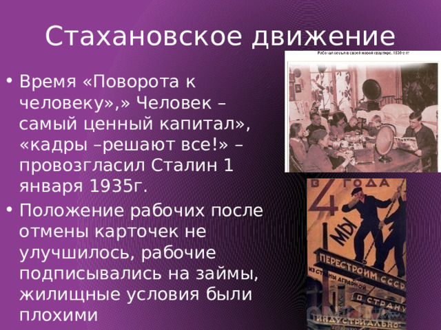 Стахановское движение Время «Поворота к человеку»,» Человек – самый ценный капитал», «кадры –решают все!» – провозгласил Сталин 1 января 1935г. Положение рабочих после отмены карточек не улучшилось, рабочие подписывались на займы, жилищные условия были плохими 