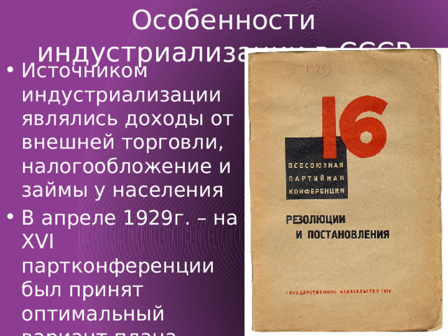 Особенности индустриализации в СССР Источником индустриализации являлись доходы от внешней торговли, налогообложение и займы у населения В апреле 1929г. – на XVI партконференции был принят оптимальный вариант плана первой пятилетки 