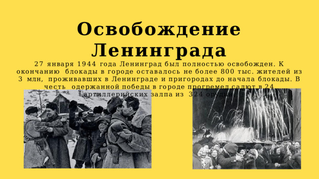Освобождение  Ленинграда  27 января 1944 года Ленинград был полностью освобожден. К окончанию  блокады в городе оставалось не более 800 тыс. жителей из 3 млн,  проживавших в Ленинграде и пригородах до начала блокады. В честь  одержанной  победы  в  городе  прогремел  салют  в  24  артиллерийских  залпа  из  324  орудий. 