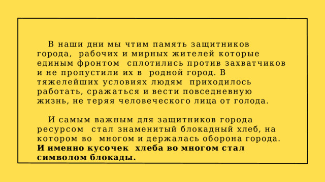 В наши дни мы чтим память защитников города,  рабочих и мирных жителей которые единым фронтом  сплотились против захватчиков и не пропустили их в  родной город. В тяжелейших условиях людям  приходилось  работать,  сражаться  и  вести  повседневную  жизнь,  не  теряя  человеческого  лица  от  голода. И самым важным для защитников города ресурсом стал знаменитый блокадный хлеб, на котором во  многом  и  держалась  оборона  города.  И  именно  кусочек  хлеба  во  многом  стал  символом  блокады. 