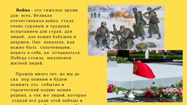 Война - это тяжелое время для  всех.  Великая  отечественная  война  стала очень суровым и трудным  испытанием для стран, для людей,  для  наших  бабушек  и  дедушек.  Она  показала, как важно быть  сплоченными, верить в себя, не отчаиваться. Победа стоила  миллионов  жизней  людей. Прошло много лет, но мы до сих  пор помним и будем помнить это  событие  и  героический  подвиг  наших  родных, а так же людей, которые  отдали все ради этой победы и ради  того, чтобы мы могли быть  счастливыми. 