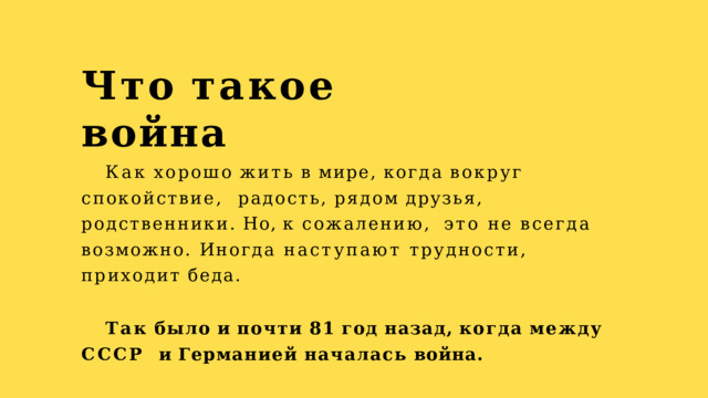 Что  такое  война Как  хорошо  жить  в  мире,  когда  вокруг  спокойствие,  радость,  рядом  друзья,  родственники.  Но,  к  сожалению,  это не всегда возможно. Иногда наступают трудности,  приходит  беда. Так  было  и  почти  81  год  назад,  когда  между  СССР  и  Германией  началась  война. 