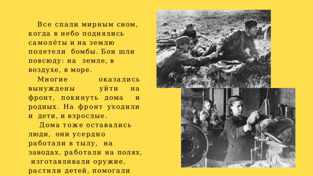 Все спали мирным сном,  когда в небо поднялись  самолёты  и  на  землю  полетели  бомбы. Бои шли повсюду: на  земле,  в  воздухе,  в  море. Многие  оказались  вынуждены  уйти  на  фронт,  покинуть  дома  и  родных.  На  фронт  уходили  и  дети,  и  взрослые. Дома  тоже  оставались  люди,  они усердно работали в тылу,  на заводах, работали на полях,  изготавливали оружие,  растили детей, помогали тем,  кто  на  фронте. 