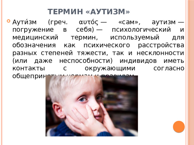 Термин «Аутизм» Аути́зм (греч. αυτός — «сам», аутизм — погружение в себя) — психологический и медицинский термин, используемый для обозначения как психического расстройства разных степеней тяжести, так и несклонности (или даже неспособности) индивидов иметь контакты с окружающими согласно общепринятым нормам и правилам.  