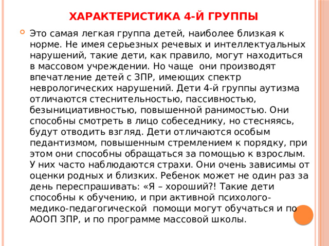 Характеристика 4-й группы   Это самая легкая группа детей, наиболее близкая к норме. Не имея серьезных речевых и интеллектуальных нарушений, такие дети, как правило, могут находиться в массовом учреждении. Но чаще они производят впечатление детей с ЗПР, имеющих спектр неврологических нарушений. Дети 4-й группы аутизма отличаются стеснительностью, пассивностью, безынициативностью, повышенной ранимостью. Они способны смотреть в лицо собеседнику, но стесняясь, будут отводить взгляд. Дети отличаются особым педантизмом, повышенным стремлением к порядку, при этом они способны обращаться за помощью к взрослым. У них часто наблюдаются страхи. Они очень зависимы от оценки родных и близких. Ребенок может не один раз за день переспрашивать: «Я – хороший?! Такие дети способны к обучению, и при активной психолого-медико-педагогической помощи могут обучаться и по АООП ЗПР, и по программе массовой школы. 