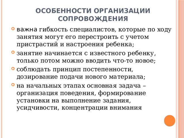 Особенности организации сопровождения важна гибкость специалистов, которые по ходу занятия могут его перестроить с учетом пристрастий и настроения ребенка; занятие начинается с известного ребенку, только потом можно вводить что-то новое; соблюдать принцип постепенности, дозирование подачи нового материала; на начальных этапах основная задача – организация поведения, формирование установки на выполнение задания, усидчивости, концентрации внимания 