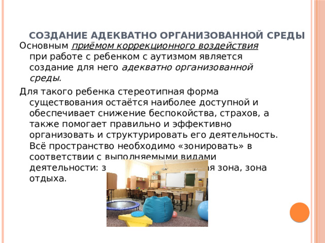  Создание адекватно организованной среды   Основным приёмом коррекционного воздействия при работе с ребенком с аутизмом является создание для него адекватно организованной среды. Для такого ребенка стереотипная форма существования остаётся наиболее доступной и обеспечивает снижение беспокойства, страхов, а также помогает правильно и эффективно организовать и структурировать его деятельность. Всё пространство необходимо «зонировать» в соответствии с выполняемыми видами деятельности: зона обучения, игровая зона, зона отдыха. 