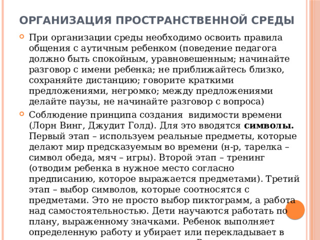 ОРГАНИЗАЦИЯ ПРОСТРАНСТВЕННОЙ СРЕДЫ При организации среды необходимо освоить правила общения с аутичным ребенком (поведение педагога должно быть спокойным, уравновешенным; начинайте разговор с имени ребенка; не приближайтесь близко, сохраняйте дистанцию; говорите краткими предложениями, негромко; между предложениями делайте паузы, не начинайте разговор с вопроса) Соблюдение принципа создания видимости времени (Лорн Винг, Джудит Голд). Для это вводятся символы. Первый этап – используем реальные предметы, которые делают мир предсказуемым во времени (н-р, тарелка – символ обеда, мяч – игры). Второй этап – тренинг (отводим ребенка в нужное место согласно предписанию, которое выражается предметами). Третий этап – выбор символов, которые соотносятся с предметами. Это не просто выбор пиктограмм, а работа над самостоятельностью. Дети научаются работать по плану, выраженному значками. Ребенок выполняет определенную работу и убирает или перекладывает в другую сторону рисунок-символ . Расписание в виде символов следует использовать и в условиях семьи. 