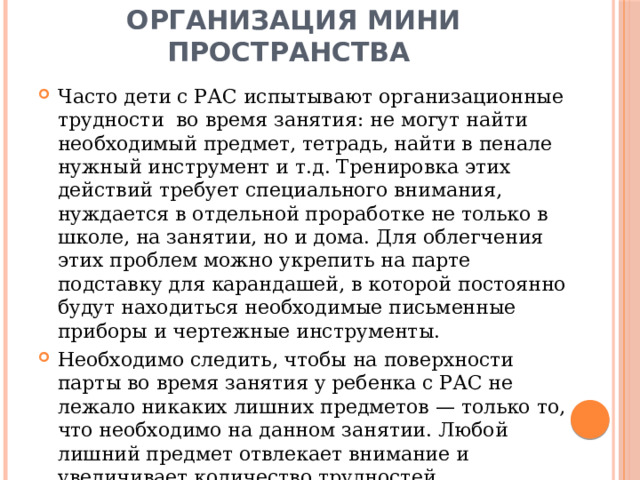 Организация мини пространства Часто дети с РАС испытывают организационные трудности во время занятия: не могут найти необходимый предмет, тетрадь, найти в пенале нужный инструмент и т.д. Тренировка этих действий требует специального внимания, нуждается в отдельной проработке не только в школе, на занятии, но и дома. Для облегчения этих проблем можно укрепить на парте подставку для карандашей, в которой постоянно будут находиться необходимые письменные приборы и чертежные инструменты. Необходимо следить, чтобы на поверхности парты во время занятия у ребенка с РАС не лежало никаких лишних предметов — только то, что необходимо на данном занятии. Любой лишний предмет отвлекает внимание и увеличивает количество трудностей. 