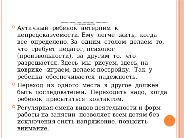       Формирование пространственно – временного  стереотипа занятия   Аутичный ребенок нетерпим к непредсказуемости. Ему легче жить, когда все определено. За одним столом делаем то, что требует педагог, психолог (произвольности), за другим то, что разрешается. Здесь мы рисуем, здесь, на коврике –играем, делаем постройку. Так у ребенка обеспечивается надежность. Переход из одного места в другое должен быть последователен. Переходить надо, когда ребенок пресытиться контактом. Регулярная смена видов деятельности и форм работы на занятии позволяет всем детям без исключения снять напряжение, повысить внимание. 