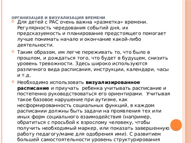   Организация и визуализация времени    Для детей с РАС очень важна «разметка» времени. Регулярность чередования событий дня, их предсказуемость и планирование предстоящего помогает лучше понимать начало и окончание какой-либо деятельности. Таким образом, им легче переживать то, что было в прошлом, и дождаться того, что будет в будущем, снизить уровень тревожности. Здесь широко используются различного вида расписания, инструкции, календари, часы и т.д. Необходимо использовать визуализированное расписание и приучать ребенка учитывать расписание и постепенно руководствоваться его ориентирами. Учитывая такое базовое нарушение при аутизме, как несформированность социальных функций, в каждом расписании должны быть задачи на проявления тех или иных форм социального взаимодействия (например, обратиться с просьбой к взрослому человеку, чтобы получить необходимый маркер, или показать завершенную работу педагогу/маме для одобрения ими). С развитием большей самостоятельности уровень структурирования пространства следует постепенно снижать 