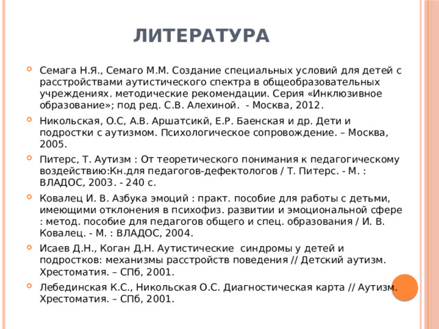 Литература Семага Н.Я., Семаго М.М. Создание специальных условий для детей с расстройствами аутистического спектра в общеобразовательных учреждениях. методические рекомендации. Серия «Инклюзивное образование»; под ред. С.В. Алехиной. - Москва, 2012. Никольская, О.С, А.В. Аршатсикй, Е.Р. Баенская и др. Дети и подростки с аутизмом. Психологическое сопровождение. – Москва, 2005. Питерс, Т. Аутизм : От теоретического понимания к педагогическому воздействию:Кн.для педагогов-дефектологов / Т. Питерс. - М. : ВЛАДОС, 2003. - 240 с. Ковалец И. В. Азбука эмоций : практ. пособие для работы с детьми, имеющими отклонения в психофиз. развитии и эмоциональной сфере : метод. пособие для педагогов общего и спец. образования / И. В. Ковалец. - М. : ВЛАДОС, 2004. Исаев Д.Н., Коган Д.Н. Аутистические синдромы у детей и подростков: механизмы расстройств поведения // Детский аутизм. Хрестоматия. – СПб, 2001. Лебединская К.С., Никольская О.С. Диагностическая карта // Аутизм. Хрестоматия. – СПб, 2001.  