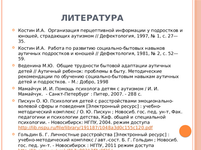 литература Костин И.А. Организация перцептивной информации у подростков и юношей, страдающих аутизмом // Дефектология, 1997, № 1, с. 27—35. Костин И.А. Работа по развитию социально-бытовых навыков аутичных подростков и юношей // Дефектология, 1981, № 2, с. 52—59. Веденина М.Ю. Общие трудности бытовой адаптации аутичных детей // Аутичный ребенок: проблемы в быту. Методические рекомендации по обучению социально-бытовым навыкам аутичных детей и подростков. – М.: Добро, 1998 Мамайчук И. И. Помощь психолога детям с аутизмом / И. И. Мамайчук.  - Санкт-Петербург : Питер, 2007. - 288 с. Пискун О. Ю. Психология детей с расстройствами эмоционально-волевой сферы и поведения [Электронный ресурс] : учебно-методический комплекс / О. Ю. Пискун ; Новосиб. гос. пед. ун-т, Фак. педагогики и психологии детства, Каф. общей и специальной психологии. - Новосибирск: НГПУ, 2004. режим доступа http://lib.nspu.ru/file/library/191187/1048a3d0c155c120.pdf Гольдин Б. Г. Личностные расстройства [Электронный ресурс] : учебно-методический комплекс / авт.-сост. Б. Г. Гольдин ; Новосиб. гос. пед. ун-т. - Новосибирск : НГПУ, 2011 режим доступа http://lib.nspu.ru/umk/717e89212f7e9f26/  