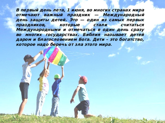 В первый день лета, 1 июня, во многих странах мира отмечают важный праздник — Международный день защиты детей. Это — один из самых первых праздников, которые стали считаться Международными и отмечаться в один день сразу во многих государствах. Библия называет детей даром и благословением Бога. Дети – это богатство, которое надо беречь от зла этого мира . 