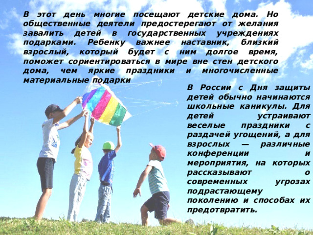 В этот день многие посещают детские дома. Но общественные деятели предостерегают от желания завалить детей в государственных учреждениях подарками. Ребенку важнее наставник, близкий взрослый, который будет с ним долгое время, поможет сориентироваться в мире вне стен детского дома, чем яркие праздники и многочисленные материальные подарки В России с Дня защиты детей обычно начинаются школьные каникулы. Для детей устраивают веселые праздники с раздачей угощений, а для взрослых — различные конференции и мероприятия, на которых рассказывают о современных угрозах подрастающему поколению и способах их предотвратить. 