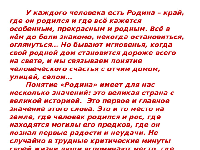  У каждого человека есть Родина – край, где он родился и где всё кажется особенным, прекрасным и родным. Всё в нём до боли знакомо, некогда остановиться, оглянуться… Но бывают мгновенья, когда свой родной дом становится дороже всего на свете, и мы связываем понятие человеческого счастья с отчим домом, улицей, селом…  Понятие «Родина» имеет для нас несколько значений: это великая страна с великой историей. Это первое и главное значение этого слова. Это и то место на земле, где человек родился и рос, где находятся могилы его предков, где он познал первые радости и неудачи. Не случайно в трудные критические минуты своей жизни люди вспоминают место, где родились, то есть свою малую Родину . 