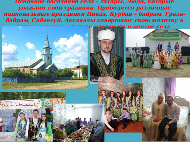 Основное население села – татары. Люди, которые уважают свои традиции. Проводятся различные национальные праздники Никах, Курбан – байрам, Ураза- байрам, Сабантуй. Аксакалы совершают свою молитву в здании мечети, которая находится в центре села 