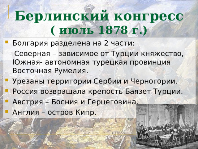 Берлинский конгресс  ( июль 1878 г.) Болгария разделена на 2 части:  Северная – зависимое от Турции княжество, Южная- автономная турецкая провинция Восточная Румелия. Урезаны территории Сербии и Черногории. Россия возвращала крепость Баязет Турции. Австрия – Босния и Герцеговина. Англия – остров Кипр. 